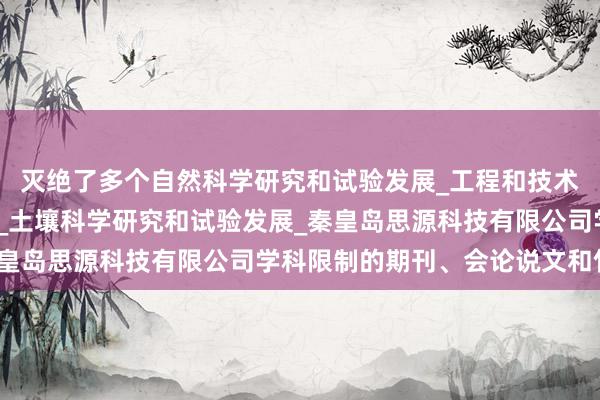 灭绝了多个自然科学研究和试验发展_工程和技术研究与试验发展_农业_土壤科学研究和试验发展_秦皇岛思源科技有限公司学科限制的期刊、会论说文和竹素