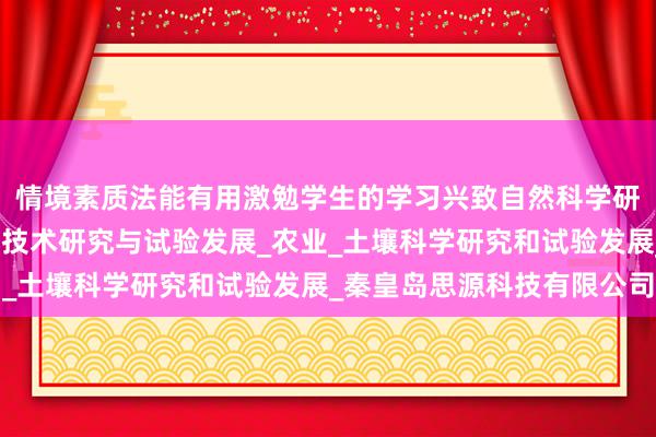 情境素质法能有用激勉学生的学习兴致自然科学研究和试验发展_工程和技术研究与试验发展_农业_土壤科学研究和试验发展_秦皇岛思源科技有限公司